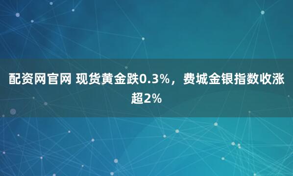 配资网官网 现货黄金跌0.3%，费城金银指数收涨超2%