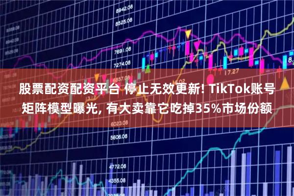 股票配资配资平台 停止无效更新! TikTok账号矩阵模型曝光, 有大卖靠它吃掉35%市场份额