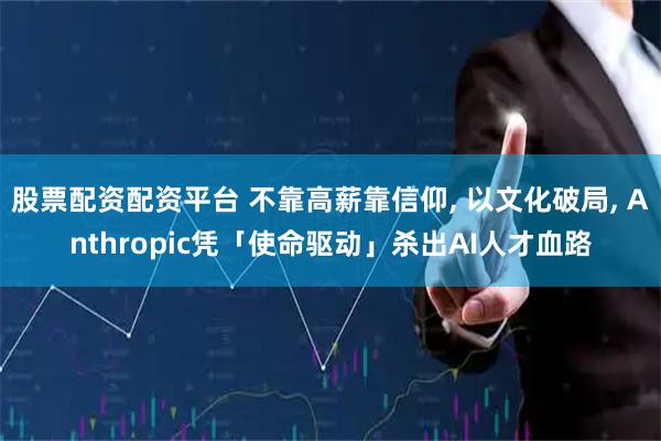 股票配资配资平台 不靠高薪靠信仰, 以文化破局, Anthropic凭「使命驱动」杀出AI人才血路