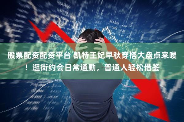 股票配资配资平台 凯特王妃早秋穿搭大盘点来喽!逛街约会日常通勤,普通人轻松借鉴