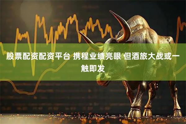 股票配资配资平台 携程业绩亮眼 但酒旅大战或一触即发
