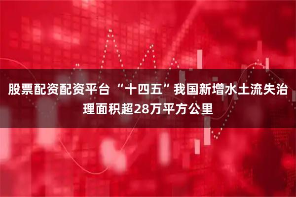 股票配资配资平台 “十四五”我国新增水土流失治理面积超28万平方公里
