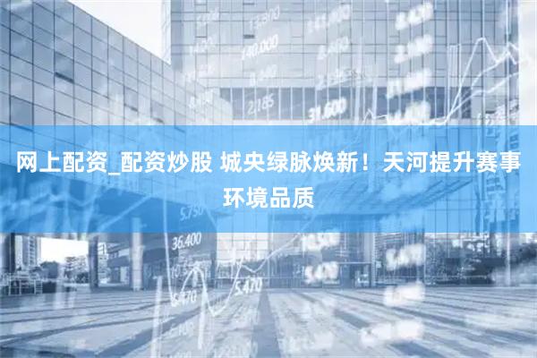 网上配资_配资炒股 城央绿脉焕新！天河提升赛事环境品质