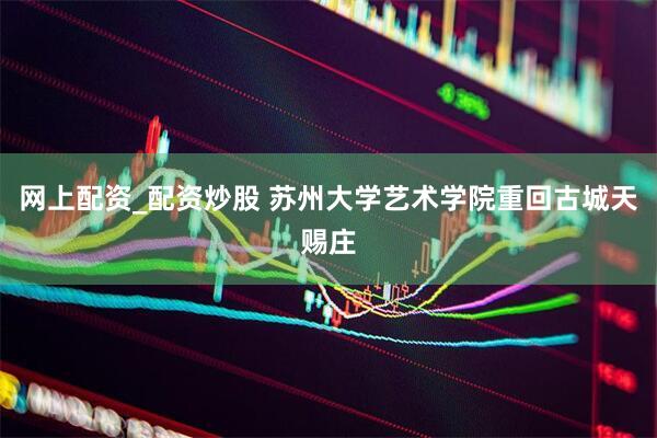 网上配资_配资炒股 苏州大学艺术学院重回古城天赐庄