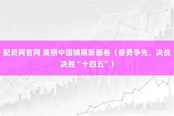 配资网官网 美丽中国铺展新画卷（奋勇争先，决战决胜“十四五”）