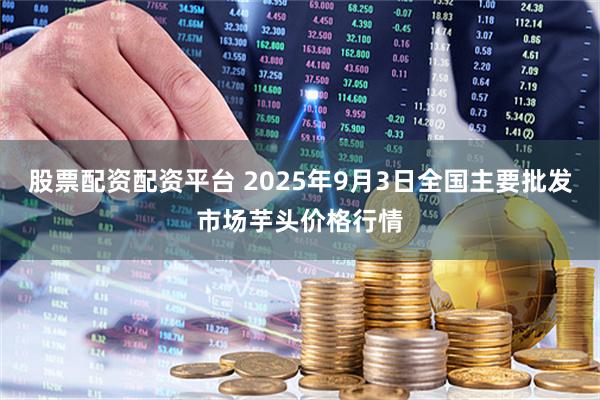 股票配资配资平台 2025年9月3日全国主要批发市场芋头价格行情