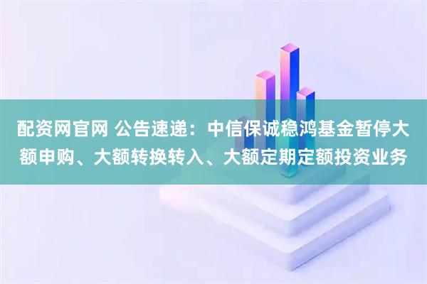 配资网官网 公告速递：中信保诚稳鸿基金暂停大额申购、大额转换转入、大额定期定额投资业务