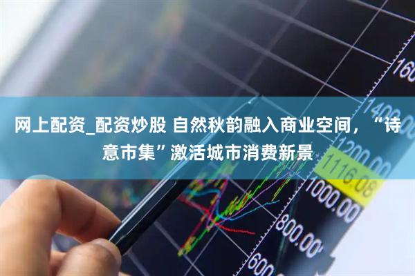 网上配资_配资炒股 自然秋韵融入商业空间，“诗意市集”激活城市消费新景