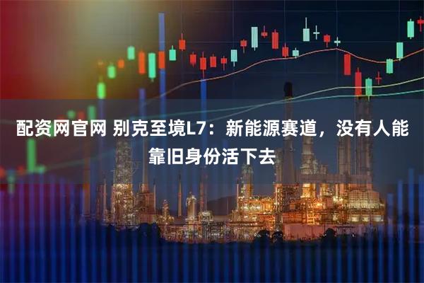 配资网官网 别克至境L7：新能源赛道，没有人能靠旧身份活下去