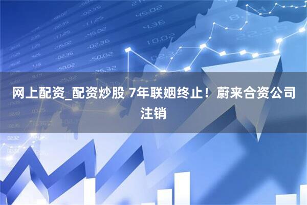 网上配资_配资炒股 7年联姻终止！蔚来合资公司注销