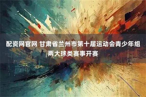 配资网官网 甘肃省兰州市第十届运动会青少年组两大球类赛事开赛