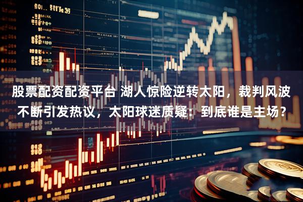 股票配资配资平台 湖人惊险逆转太阳，裁判风波不断引发热议，太阳球迷质疑：到底谁是主场？