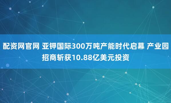 配资网官网 亚钾国际300万吨产能时代启幕 产业园招商斩获10.88亿美元投资