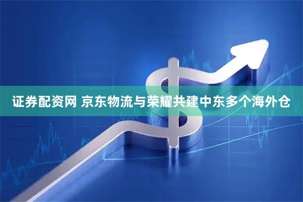 证券配资网 京东物流与荣耀共建中东多个海外仓