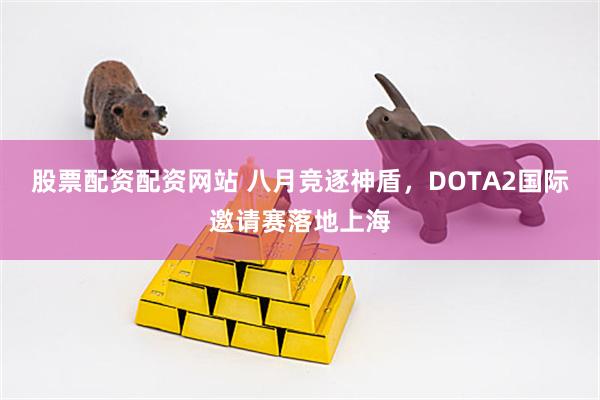 股票配资配资网站 八月竞逐神盾，DOTA2国际邀请赛落地上海