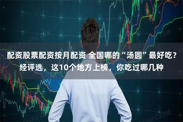 配资股票配资按月配资 全国哪的“汤圆”最好吃？经评选，这10个地方上榜，你吃过哪几种