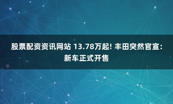 股票配资资讯网站 13.78万起! 丰田突然官宣:新车正式开售