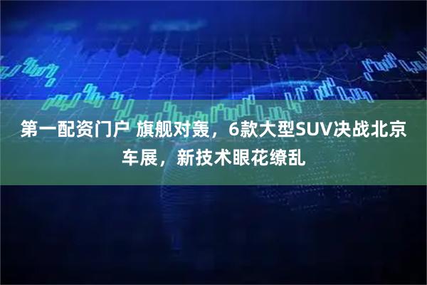 第一配资门户 旗舰对轰,6款大型SUV决战北京车展,新技术眼花缭乱
