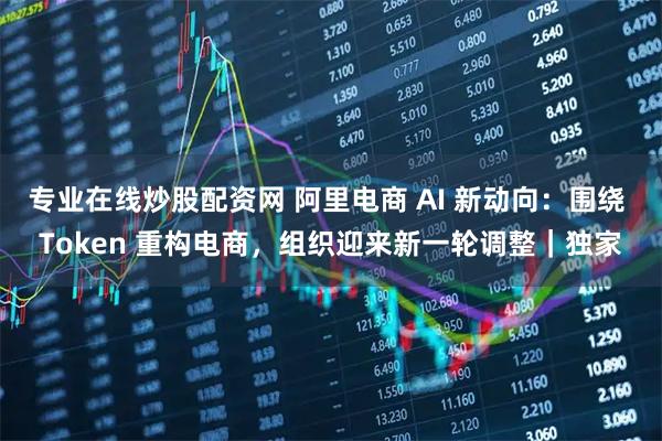 专业在线炒股配资网 阿里电商 AI 新动向:围绕 Token 重构电商,组织迎来新一轮调整|独家