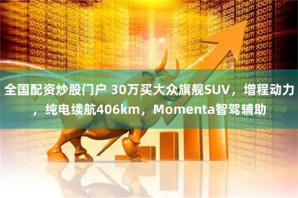 全国配资炒股门户 30万买大众旗舰SUV，增程动力，纯电续航406km，Momenta智驾辅助