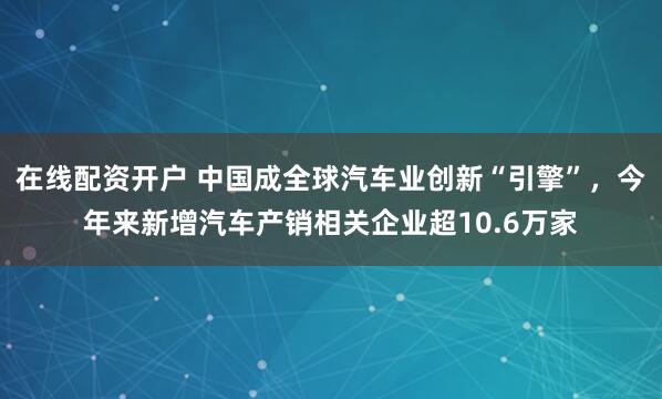 在线配资开户 中国成全球汽车业创新“引擎”，今年来新增汽车产销相关企业超10.6万家