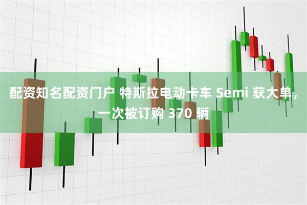 配资知名配资门户 特斯拉电动卡车 Semi 获大单，一次被订购 370 辆