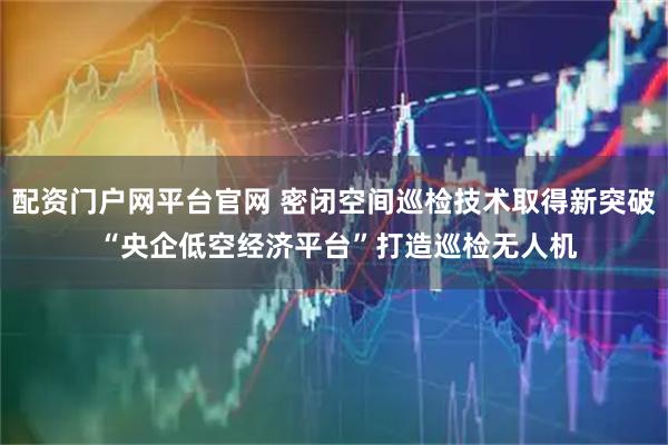 配资门户网平台官网 密闭空间巡检技术取得新突破 “央企低空经济平台”打造巡检无人机