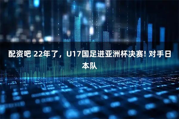 配资吧 22年了,U17国足进亚洲杯决赛! 对手日本队