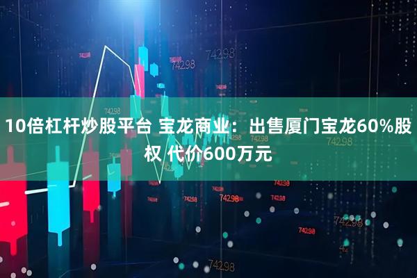10倍杠杆炒股平台 宝龙商业：出售厦门宝龙60%股权 代价600万元