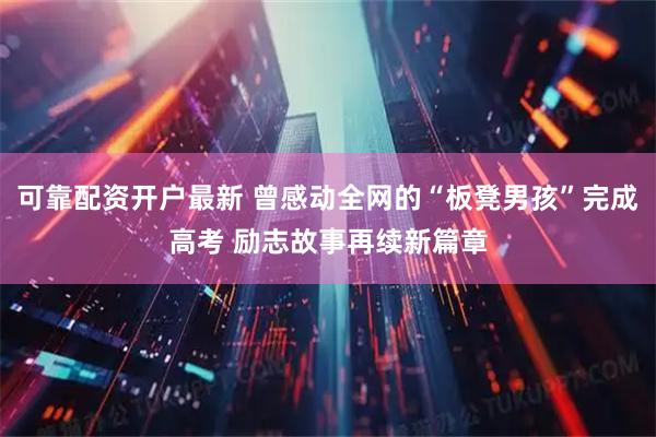 可靠配资开户最新 曾感动全网的“板凳男孩”完成高考 励志故事再续新篇章