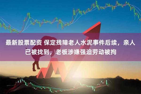 最新股票配资 保定残障老人水泥事件后续，亲人已被找到，老板涉嫌强迫劳动被拘