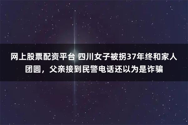 网上股票配资平台 四川女子被拐37年终和家人团圆，父亲接到民警电话还以为是诈骗