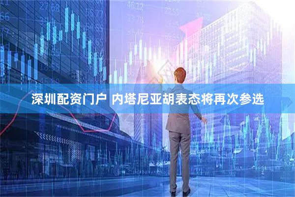 深圳配资门户 内塔尼亚胡表态将再次参选