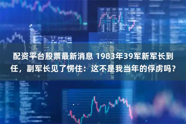 配资平台股票最新消息 1983年39军新军长到任，副军长见了愣住：这不是我当年的俘虏吗？
