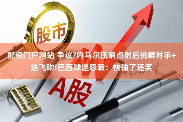配资门户网站 争议?内马尔压哨点射后挑衅对手+送飞吻!巴西球迷怒喷：快输了还笑
