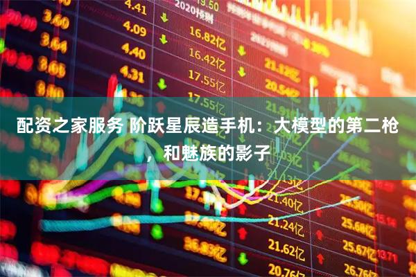 配资之家服务 阶跃星辰造手机：大模型的第二枪，和魅族的影子