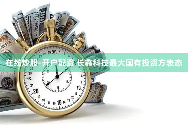 在线炒股-开户配资 长鑫科技最大国有投资方表态