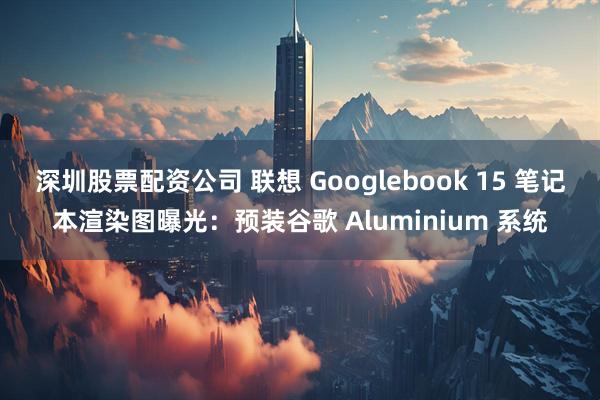 深圳股票配资公司 联想 Googlebook 15 笔记本渲染图曝光：预装谷歌 Aluminium 系统