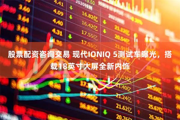 股票配资咨询交易 现代IONIQ 5测试车曝光，搭载18英寸大屏全新内饰